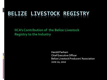 IICA’s Contribution of the Belize Livestock Registry to the Industry Harold Parham Chief Executive Officer Belize Livestock Producers’ Association June.