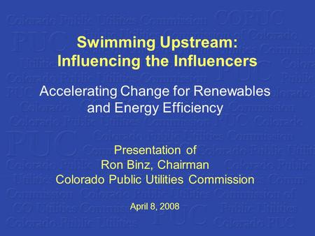 Swimming Upstream: Influencing the Influencers Accelerating Change for Renewables and Energy Efficiency Presentation of Ron Binz, Chairman Colorado Public.