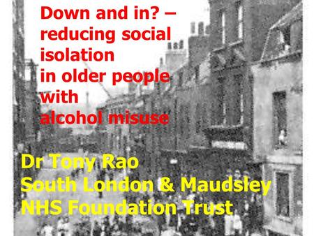 Down and in? – reducing social isolation in older people with alcohol misuse Dr Tony Rao South London & Maudsley NHS Foundation Trust.