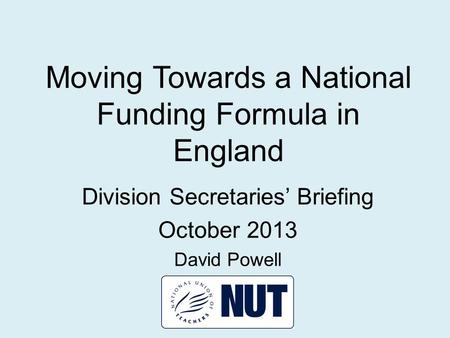 Moving Towards a National Funding Formula in England Division Secretaries’ Briefing October 2013 David Powell.