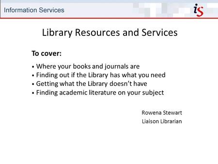 Library Resources and Services Rowena Stewart Liaison Librarian To cover: Where your books and journals are Finding out if the Library has what you need.