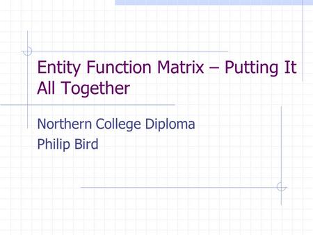 Entity Function Matrix – Putting It All Together Northern College Diploma Philip Bird.