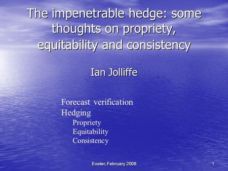 Exeter, February 2008 1 The impenetrable hedge: some thoughts on propriety, equitability and consistency Ian Jolliffe Forecast verification Hedging Propriety.