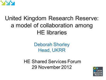 United Kingdom Research Reserve: a model of collaboration among HE libraries Deborah Shorley Head, UKRR HE Shared Services Forum 29 November 2012.