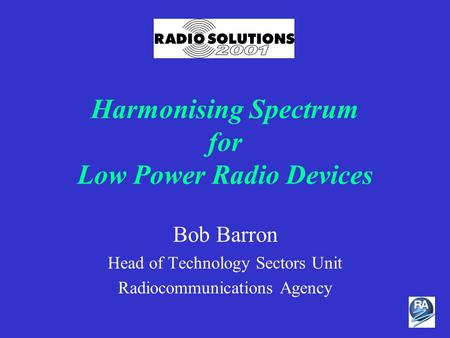 Harmonising Spectrum for Low Power Radio Devices Bob Barron Head of Technology Sectors Unit Radiocommunications Agency.