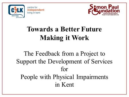 Towards a Better Future Making it Work The Feedback from a Project to Support the Development of Services for People with Physical Impairments in Kent.