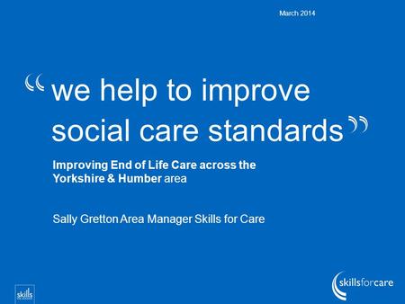 We help to improve social care standards March 2014 Improving End of Life Care across the Yorkshire & Humber area Sally Gretton Area Manager Skills for.