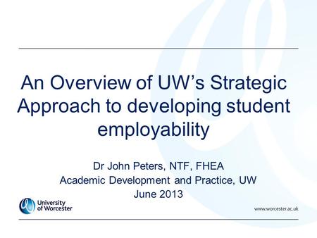 An Overview of UW’s Strategic Approach to developing student employability Dr John Peters, NTF, FHEA Academic Development and Practice, UW June 2013.