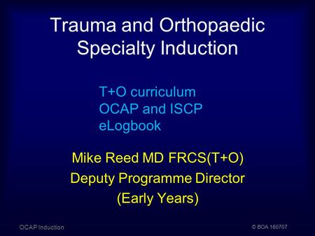 © BOA 160707 Trauma and Orthopaedic Specialty Induction OCAP Induction T+O curriculum OCAP and ISCP eLogbook Mike Reed MD FRCS(T+O) Deputy Programme Director.