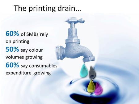 The printing drain… 60% of SMBs rely on printing 50% say colour volumes growing 60% say consumables expenditure growing.