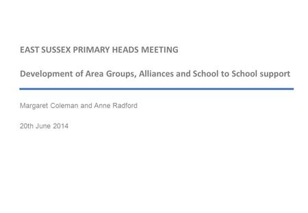 EAST SUSSEX PRIMARY HEADS MEETING Development of Area Groups, Alliances and School to School support Margaret Coleman and Anne Radford 20th June 2014.