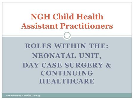 ROLES WITHIN THE: NEONATAL UNIT, DAY CASE SURGERY & CONTINUING HEALTHCARE AP Conference. B Sandhu. June 14 NGH Child Health Assistant Practitioners.