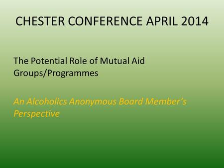 CHESTER CONFERENCE APRIL 2014 The Potential Role of Mutual Aid Groups/Programmes An Alcoholics Anonymous Board Member’s Perspective.