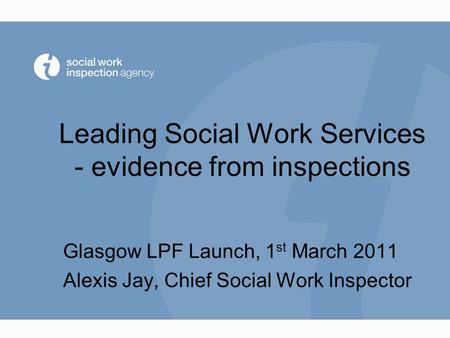 Leading Social Work Services - evidence from inspections Glasgow LPF Launch, 1 st March 2011 Alexis Jay, Chief Social Work Inspector.