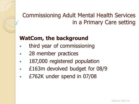 Commissioning Adult Mental Health Services in a Primary Care setting WatCom, the background third year of commissioning 28 member practices 187,000 registered.