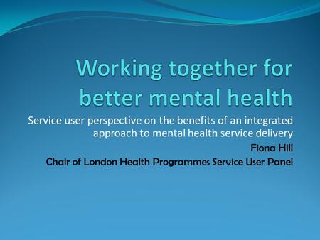 Service user perspective on the benefits of an integrated approach to mental health service delivery Fiona Hill Chair of London Health Programmes Service.