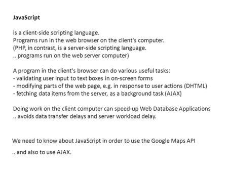 JavaScript is a client-side scripting language. Programs run in the web browser on the client's computer. (PHP, in contrast, is a server-side scripting.