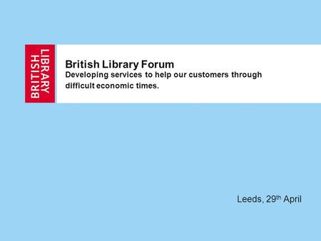 British Library Forum Developing services to help our customers through difficult economic times. Leeds, 29 th April.