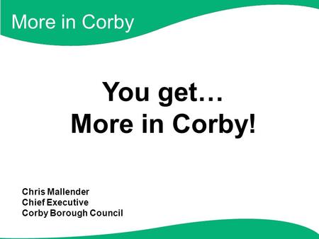 More in Corby You get… More in Corby! Chris Mallender Chief Executive Corby Borough Council.