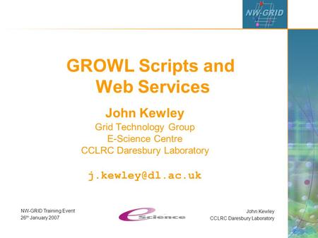 John Kewley CCLRC Daresbury Laboratory NW-GRID Training Event 26 th January 2007 GROWL Scripts and Web Services John Kewley Grid Technology Group E-Science.