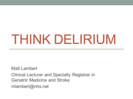 THINK DELIRIUM Matt Lambert Clinical Lecturer and Specialty Registrar in Geriatric Medicine and Stroke