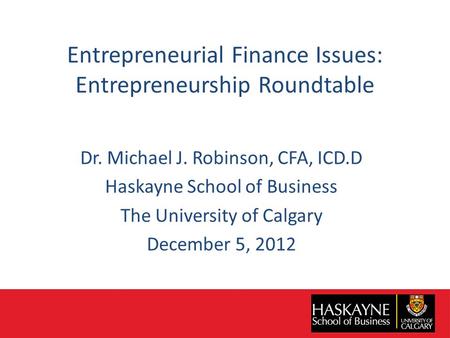 Entrepreneurial Finance Issues: Entrepreneurship Roundtable Dr. Michael J. Robinson, CFA, ICD.D Haskayne School of Business The University of Calgary December.