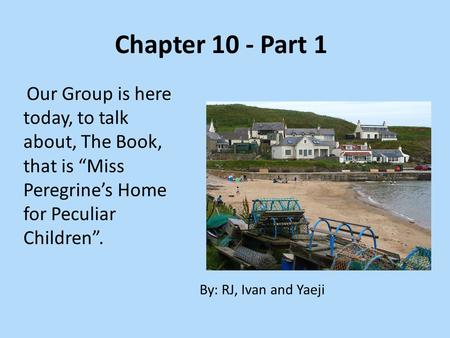 Chapter 10 - Part 1 Our Group is here today, to talk about, The Book, that is “Miss Peregrine’s Home for Peculiar Children”. By: RJ, Ivan and Yaeji.