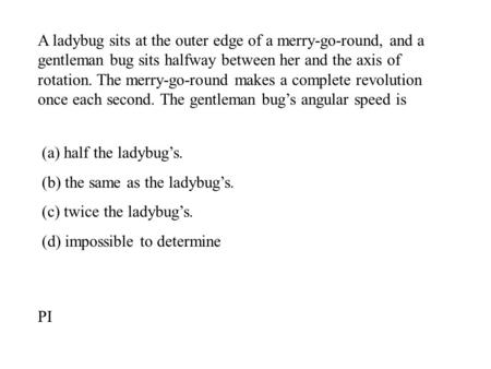 A ladybug sits at the outer edge of a merry-go-round, and a gentleman bug sits halfway between her and the axis of rotation. The merry-go-round makes a.