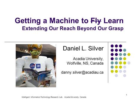 Intelligent Information Technology Research Lab, Acadia University, Canada 1 Getting a Machine to Fly Learn Extending Our Reach Beyond Our Grasp Daniel.