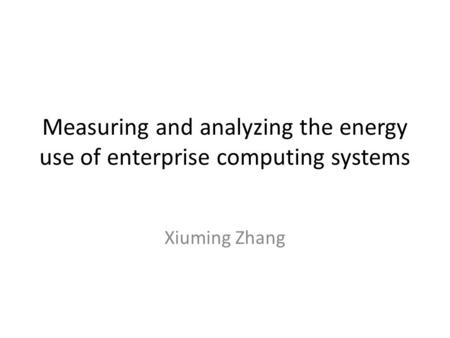 Measuring and analyzing the energy use of enterprise computing systems Xiuming Zhang.