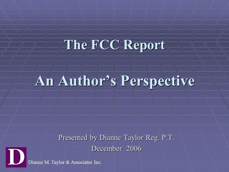 The FCC Report An Author’s Perspective Presented by Dianne Taylor Reg. P.T. December 2006 Dianne M. Taylor & Associates Inc.