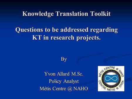 Knowledge Translation Toolkit Questions to be addressed regarding KT in research projects. By Yvon Allard M.Sc. Policy Analyst Métis NAHO.