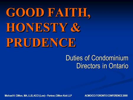 GOOD FAITH, HONESTY & PRUDENCE Duties of Condominium Directors in Ontario Michael H. Clifton, MA, LLB, ACCI (Law) – Partner, Clifton Kok LLP ACMO/CCI-TORONTO.