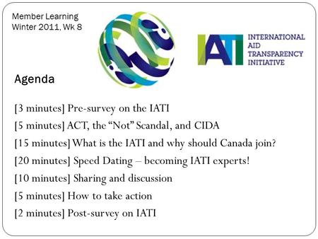 Member Learning Winter 2011, Wk 8 Agenda [3 minutes] Pre-survey on the IATI [5 minutes] ACT, the “Not” Scandal, and CIDA [15 minutes] What is the IATI.