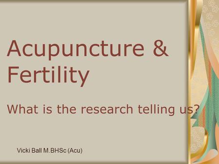 Acupuncture & Fertility What is the research telling us? Vicki Ball M.BHSc (Acu)