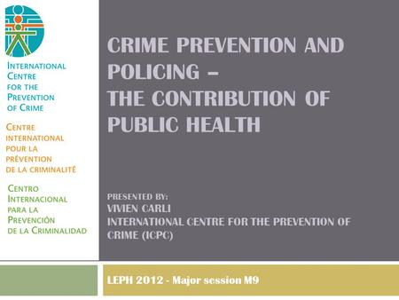 CRIME PREVENTION AND POLICING – THE CONTRIBUTION OF PUBLIC HEALTH PRESENTED BY: VIVIEN CARLI INTERNATIONAL CENTRE FOR THE PREVENTION OF CRIME (ICPC) LEPH.