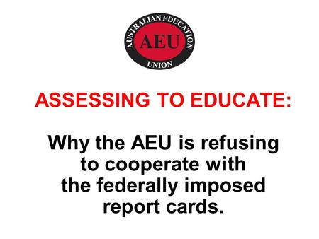 ASSESSING TO EDUCATE: Why the AEU is refusing to cooperate with the federally imposed report cards.