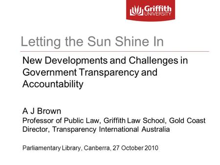 Letting the Sun Shine In New Developments and Challenges in Government Transparency and Accountability A J Brown Professor of Public Law, Griffith Law.