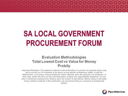 SA LOCAL GOVERNMENT PROCUREMENT FORUM Evaluation Methodologies Total Lowest Cost vs Value for Money Probity Important Disclaimer: The material contained.