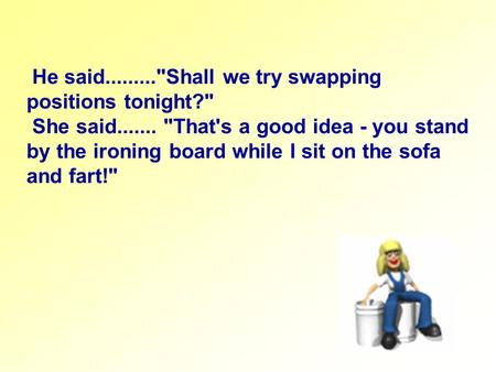 He said.........Shall we try swapping positions tonight? She said....... That's a good idea - you stand by the ironing board while I sit on the sofa.