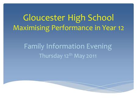 Gloucester High School Maximising Performance in Year 12 Family Information Evening Thursday 12 th May 2011.