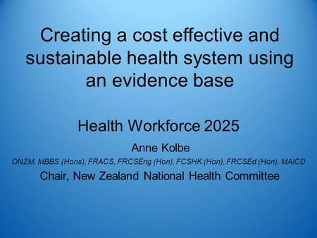 Creating a cost effective and sustainable health system using an evidence base Health Workforce 2025 Anne Kolbe ONZM, MBBS (Hons), FRACS, FRCSEng (Hon),