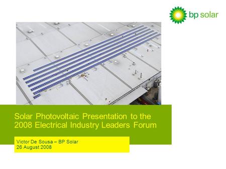 Solar Photovoltaic Presentation to the 2008 Electrical Industry Leaders Forum Victor De Sousa – BP Solar 26 August 2008.