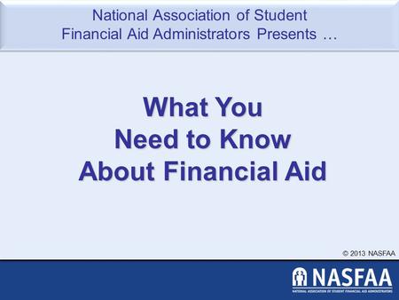 National Association of Student Financial Aid Administrators Presents … © 2013 NASFAA What You Need to Know About Financial Aid.