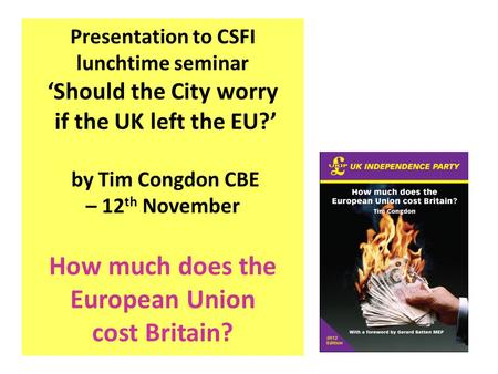 Presentation to CSFI lunchtime seminar ‘Should the City worry if the UK left the EU?’ by Tim Congdon CBE – 12 th November How much does the European Union.