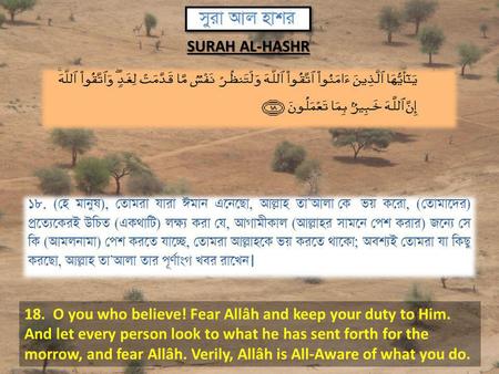 18. O you who believe! Fear Allâh and keep your duty to Him. And let every person look to what he has sent forth for the morrow, and fear Allâh. Verily,