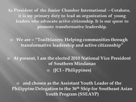 As President of the Junior Chamber International – Cotabato, it is my primary duty to lead an organization of young leaders who advocate active citizenship.