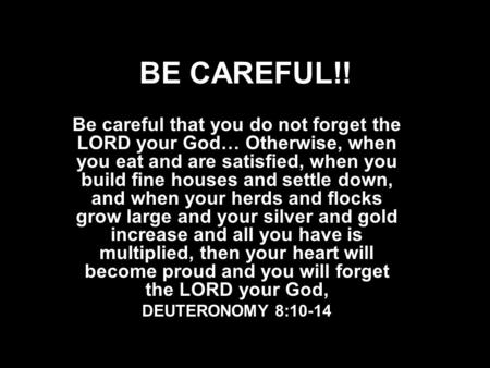 BE CAREFUL!! Be careful that you do not forget the LORD your God… Otherwise, when you eat and are satisfied, when you build fine houses and settle down,