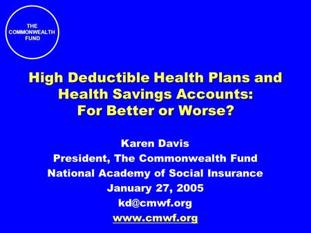 THE COMMONWEALTH FUND High Deductible Health Plans and Health Savings Accounts: For Better or Worse? Karen Davis President, The Commonwealth Fund National.