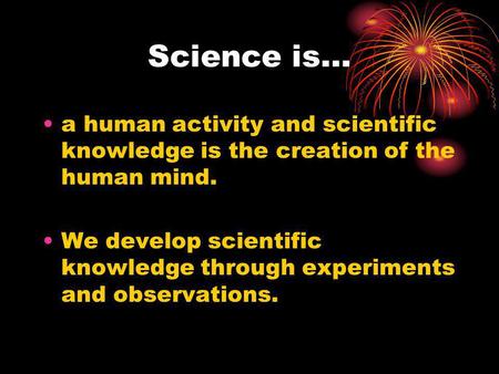 Science is… a human activity and scientific knowledge is the creation of the human mind. We develop scientific knowledge through experiments and observations.